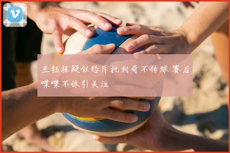 王钰栋疑似怒斥托利奇不传球 赛后喋喋不休引关注