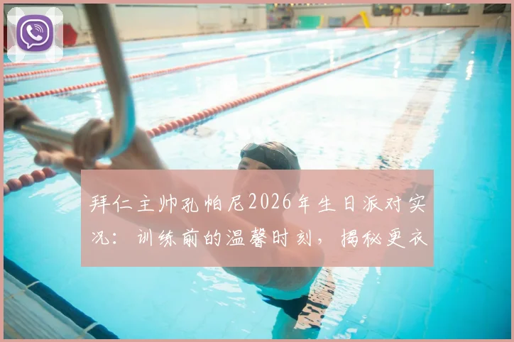 拜仁主帅孔帕尼2026年生日派对实况:训练前的温馨时刻,揭秘更衣室融洽氛围与日常细节