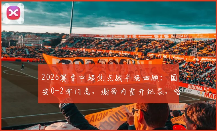 2026赛季中超焦点战半场回顾：国安0-2津门虎，谢蒂内首开纪录，哈达斯精彩破门，深度复盘上半场战况