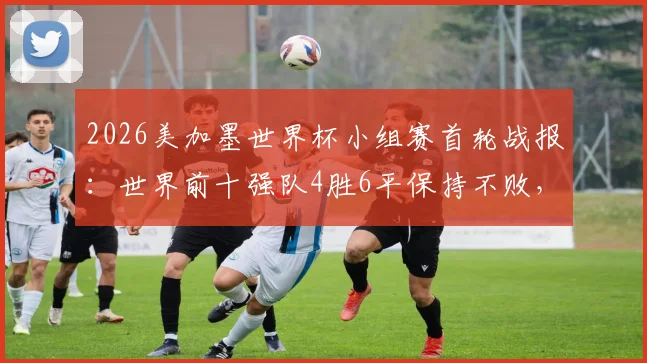 2026美加墨世界杯小组赛首轮战报:世界前十强队4胜6平保持不败,强队开局状态全解析