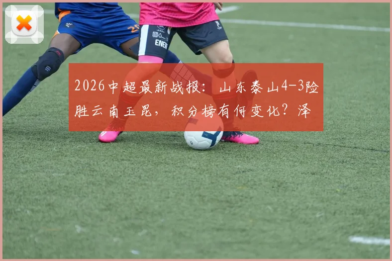 2026中超最新战报:山东泰山4-3险胜云南玉昆,积分榜有何变化?泽卡2射2传闪耀全场