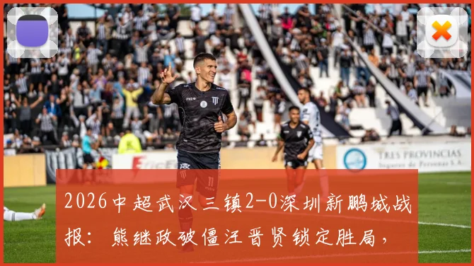 2026中超武汉三镇2-0深圳新鹏城战报：熊继政破僵汪晋贤锁定胜局，十人客队防守复盘