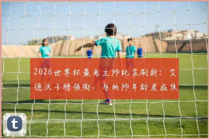 2026世界杯最老主帅纪录刷新：艾德沃卡特领衔，与纳帅年龄差成焦点，背后故事解析