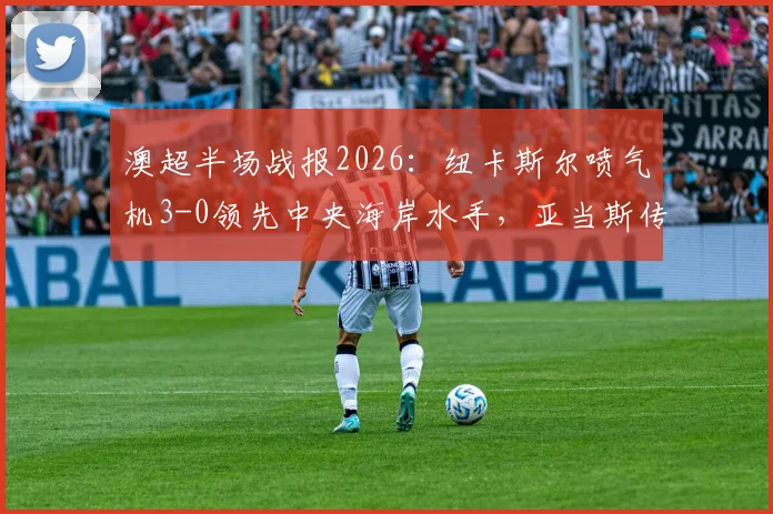 澳超半场战报2026：纽卡斯尔喷气机3-0领先中央海岸水手，亚当斯传射多布森破门，现场直击攻防解析