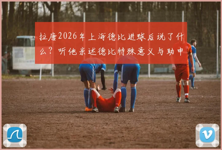 拉唐2026年上海德比进球后说了什么?听他亲述德比特殊意义与助申花取胜的荣幸