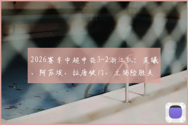 2026赛季中超申花3-2浙江队:吴曦、阿苏埃、拉唐破门,主场险胜关键战回顾