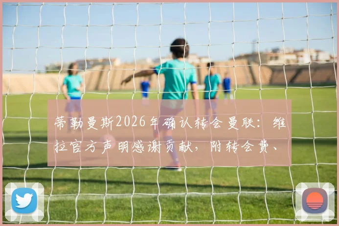 蒂勒曼斯2026年确认转会曼联：维拉官方声明感谢贡献，附转会费、球衣号码及首秀前瞻