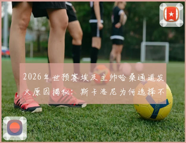 2026年世预赛埃及主帅哈桑通道发火原因揭秘：斯卡洛尼为何选择不予理会，双方矛盾分析与后续影响