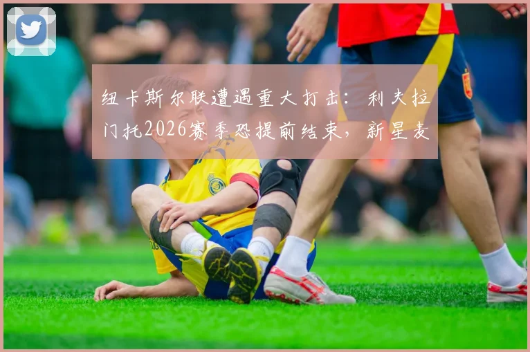 纽卡斯尔联遭遇重大打击：利夫拉门托2026赛季恐提前结束，新星麦利因骨折已确认报销