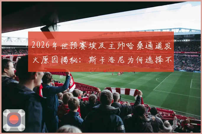 2026年世预赛埃及主帅哈桑通道发火原因揭秘:斯卡洛尼为何选择不予理会,双方矛盾分析与后续影响