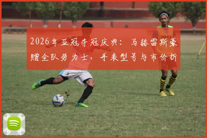 2026年亚冠夺冠庆典:马赫雷斯豪赠全队劳力士,手表型号与市价折合人民币全解析