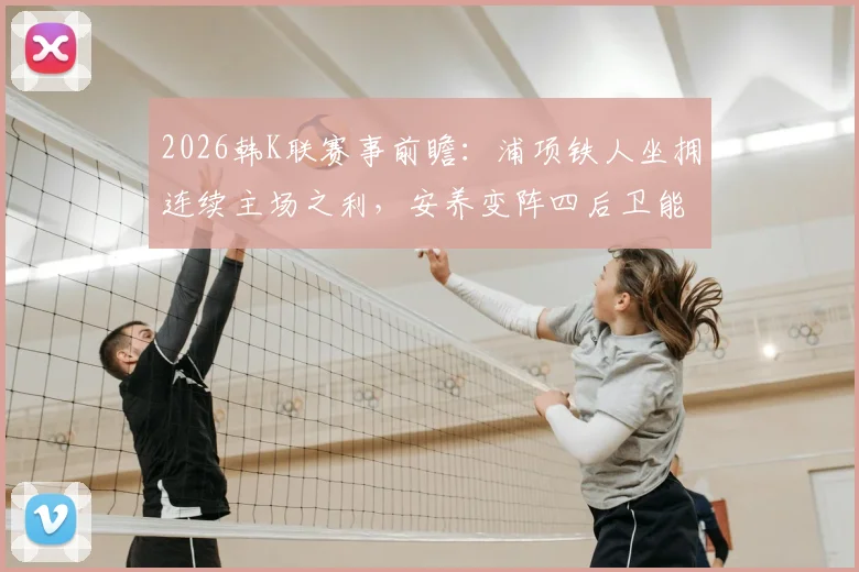 2026韩K联赛事前瞻：浦项铁人坐拥连续主场之利，安养变阵四后卫能否破局？