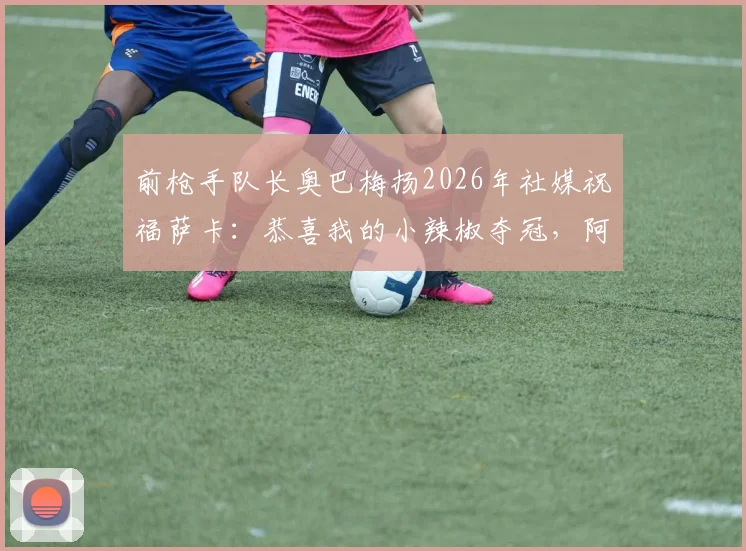 前枪手队长奥巴梅扬2026年社媒祝福萨卡：恭喜我的小辣椒夺冠，阿森纳旧将真情流露