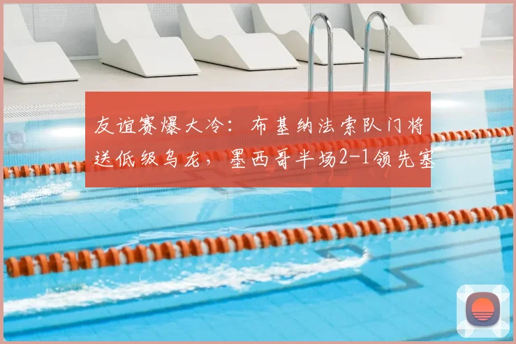 友谊赛爆大冷:布基纳法索队门将送低级乌龙,墨西哥半场2-1领先塞尔维亚全记录