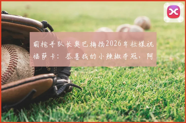 前枪手队长奥巴梅扬2026年社媒祝福萨卡：恭喜我的小辣椒夺冠，阿森纳旧将真情流露